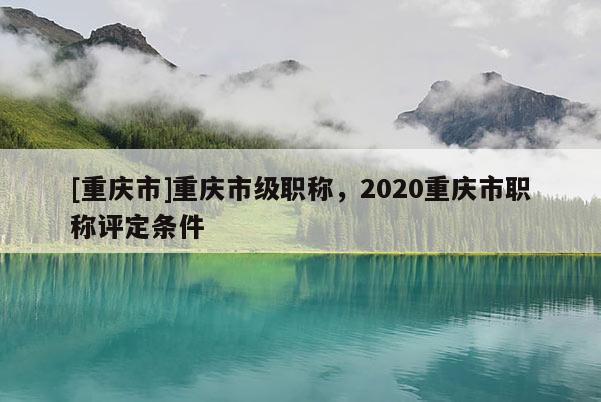 [重慶市]重慶市級(jí)職稱，2020重慶市職稱評(píng)定條件
