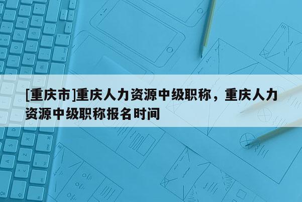 [重慶市]重慶人力資源中級職稱，重慶人力資源中級職稱報名時間