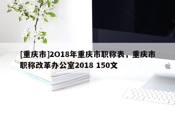 [重慶市]2O18年重慶市職稱表，重慶市職稱改革辦公室2018 150文