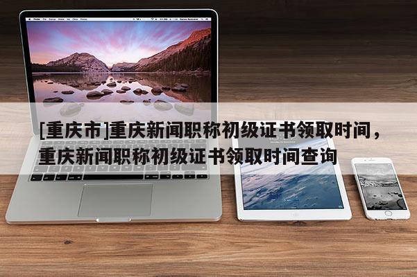 [重慶市]重慶新聞職稱初級(jí)證書領(lǐng)取時(shí)間，重慶新聞職稱初級(jí)證書領(lǐng)取時(shí)間查詢
