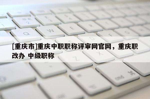 [重慶市]重慶中職職稱評(píng)審網(wǎng)官網(wǎng)，重慶職改辦 中級(jí)職稱