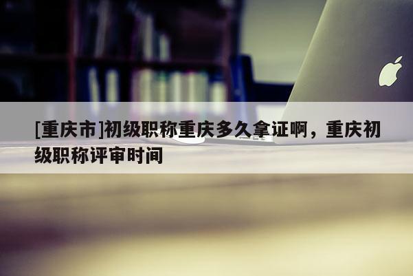 [重慶市]初級(jí)職稱(chēng)重慶多久拿證啊，重慶初級(jí)職稱(chēng)評(píng)審時(shí)間