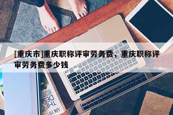 [重慶市]重慶職稱評審勞務費，重慶職稱評審勞務費多少錢