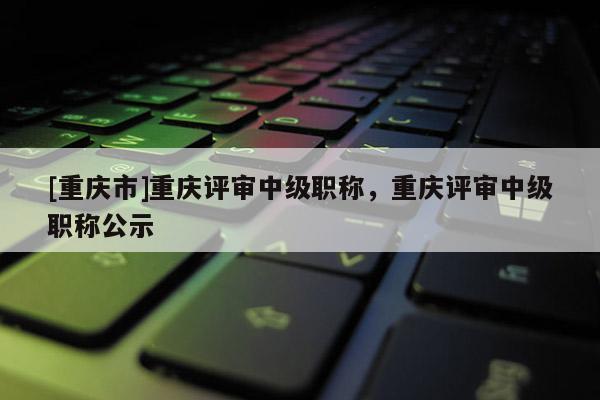 [重慶市]重慶評(píng)審中級(jí)職稱，重慶評(píng)審中級(jí)職稱公示