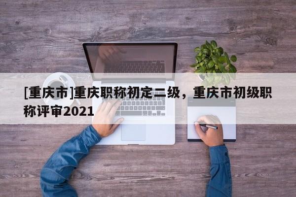 [重慶市]重慶職稱初定二級(jí)，重慶市初級(jí)職稱評(píng)審2021
