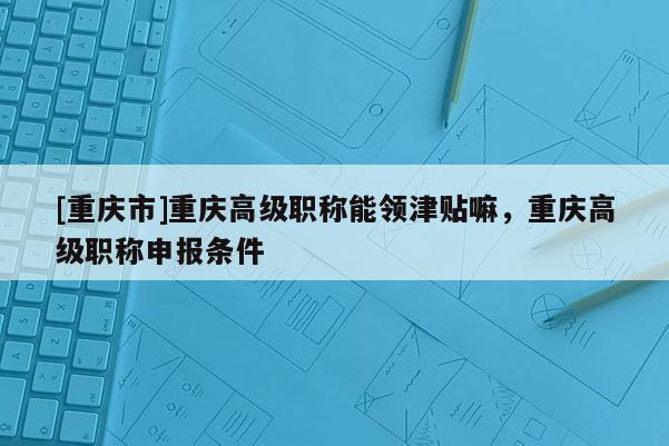 [重慶市]重慶高級職稱能領津貼嘛，重慶高級職稱申報條件