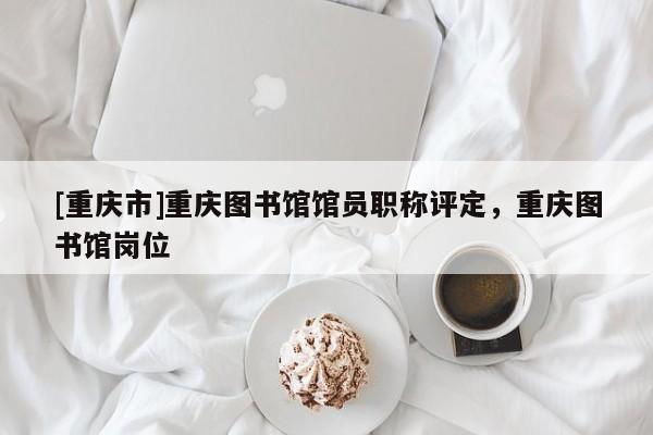 [重慶市]重慶圖書館館員職稱評定，重慶圖書館崗位