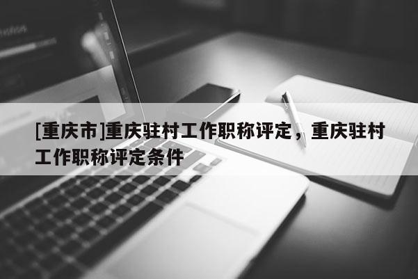 [重慶市]重慶駐村工作職稱評(píng)定，重慶駐村工作職稱評(píng)定條件