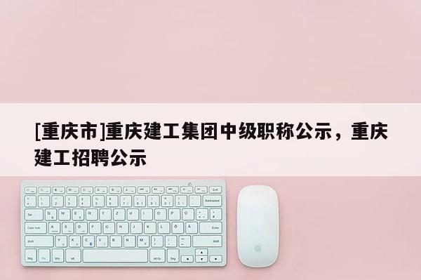 [重慶市]重慶建工集團(tuán)中級(jí)職稱公示，重慶建工招聘公示