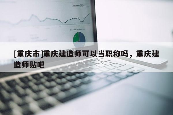 [重慶市]重慶建造師可以當職稱嗎，重慶建造師貼吧