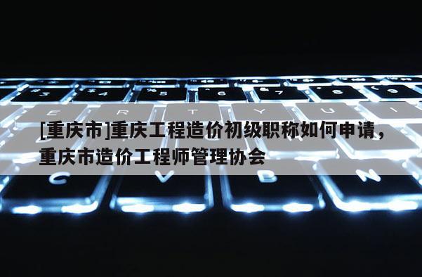[重慶市]重慶工程造價(jià)初級(jí)職稱(chēng)如何申請(qǐng)，重慶市造價(jià)工程師管理協(xié)會(huì)