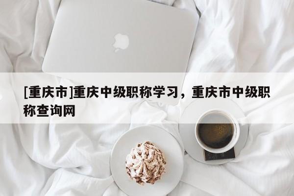 [重慶市]重慶中級(jí)職稱(chēng)學(xué)習(xí)，重慶市中級(jí)職稱(chēng)查詢網(wǎng)