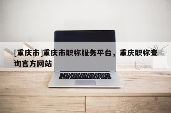 [重慶市]重慶市職稱服務(wù)平臺(tái)，重慶職稱查詢官方網(wǎng)站