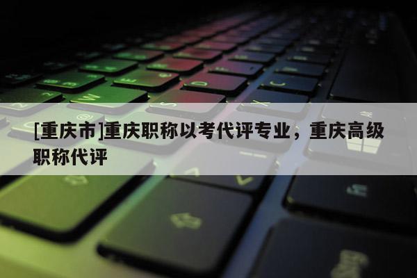 [重慶市]重慶職稱以考代評(píng)專業(yè)，重慶高級(jí)職稱代評(píng)
