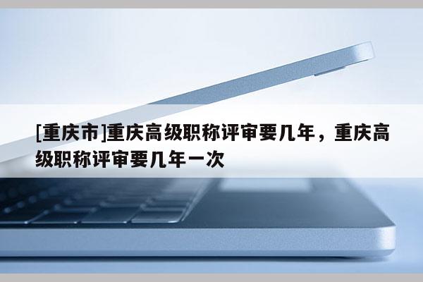 [重慶市]重慶高級職稱評審要幾年，重慶高級職稱評審要幾年一次