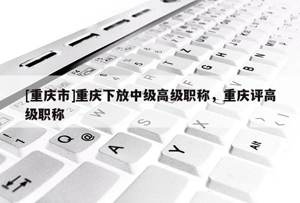 [重慶市]重慶下放中級(jí)高級(jí)職稱，重慶評(píng)高級(jí)職稱