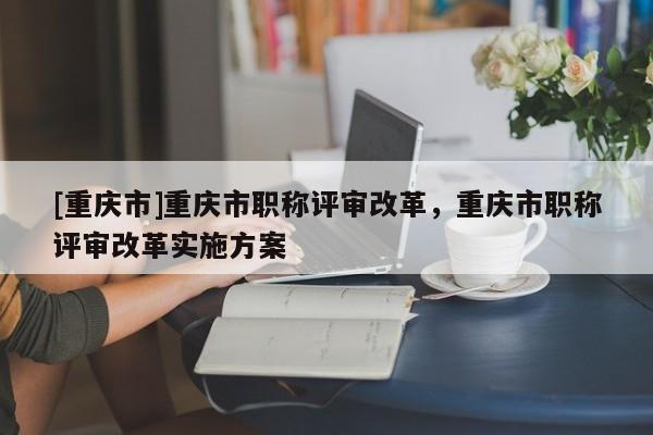 [重慶市]重慶市職稱評審改革，重慶市職稱評審改革實施方案