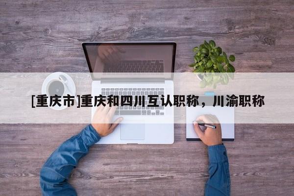 [重慶市]重慶和四川互認(rèn)職稱，川渝職稱