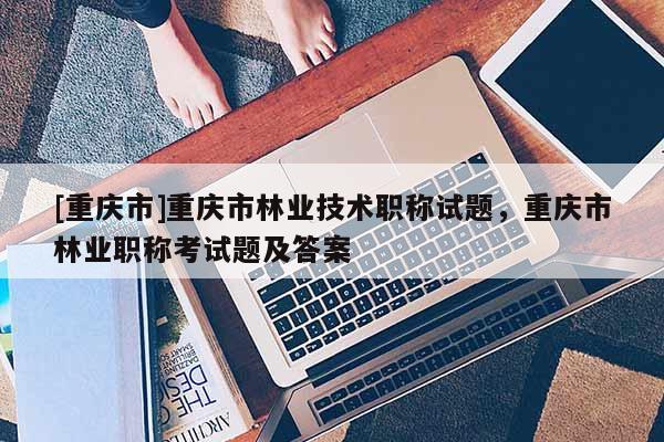 [重慶市]重慶市林業(yè)技術(shù)職稱試題，重慶市林業(yè)職稱考試題及答案