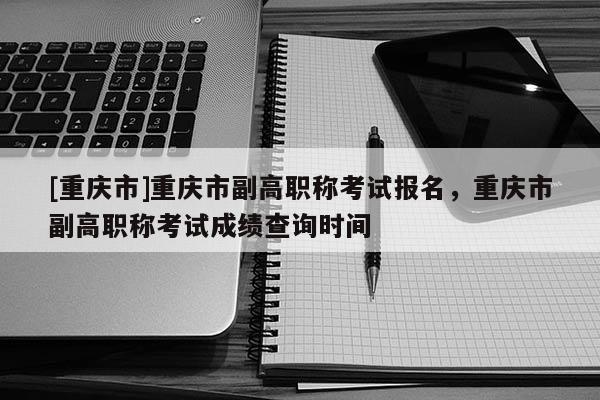[重慶市]重慶市副高職稱考試報(bào)名，重慶市副高職稱考試成績查詢時間
