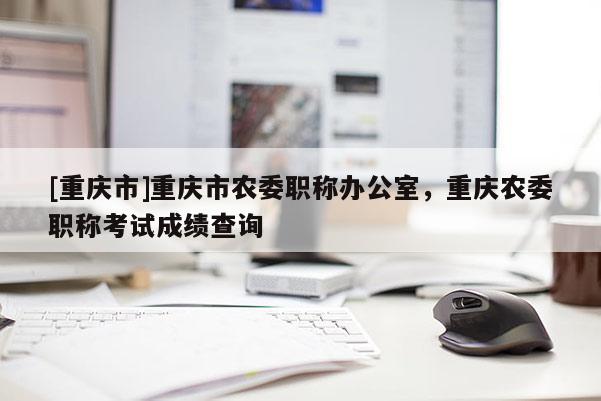 [重慶市]重慶市農(nóng)委職稱辦公室，重慶農(nóng)委職稱考試成績查詢