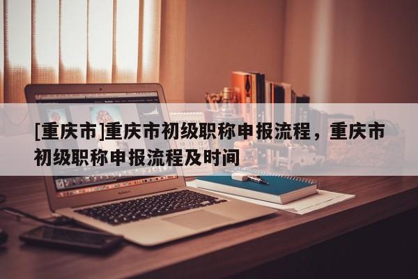 [重慶市]重慶市初級(jí)職稱申報(bào)流程，重慶市初級(jí)職稱申報(bào)流程及時(shí)間