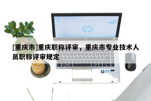 [重慶市]重慶職稱評(píng)審，重慶市專業(yè)技術(shù)人員職稱評(píng)審規(guī)定