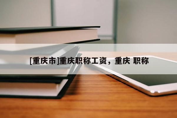 [重慶市]重慶職稱(chēng)工資，重慶 職稱(chēng)