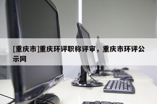 [重慶市]重慶環(huán)評(píng)職稱評(píng)審，重慶市環(huán)評(píng)公示網(wǎng)