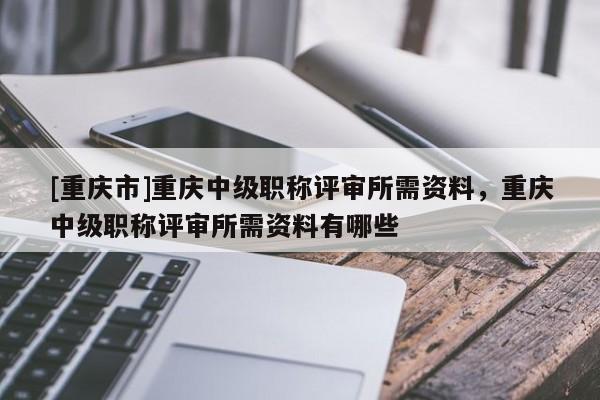 [重慶市]重慶中級(jí)職稱(chēng)評(píng)審所需資料，重慶中級(jí)職稱(chēng)評(píng)審所需資料有哪些