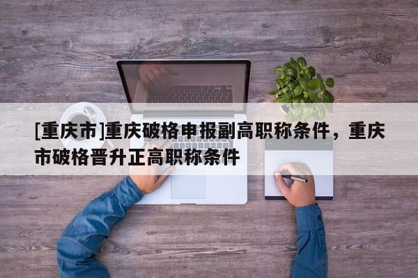 [重慶市]重慶破格申報(bào)副高職稱(chēng)條件，重慶市破格晉升正高職稱(chēng)條件