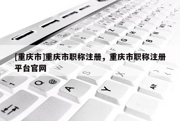 [重慶市]重慶市職稱注冊(cè)，重慶市職稱注冊(cè)平臺(tái)官網(wǎng)