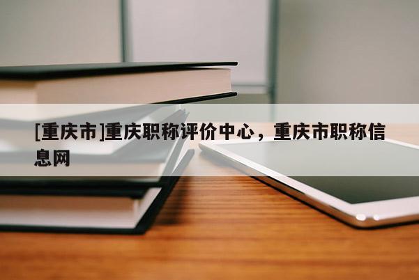 [重慶市]重慶職稱評(píng)價(jià)中心，重慶市職稱信息網(wǎng)
