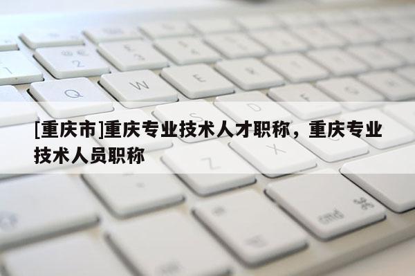 [重慶市]重慶專業(yè)技術(shù)人才職稱，重慶專業(yè)技術(shù)人員職稱