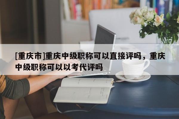 [重慶市]重慶中級(jí)職稱可以直接評(píng)嗎，重慶中級(jí)職稱可以以考代評(píng)嗎