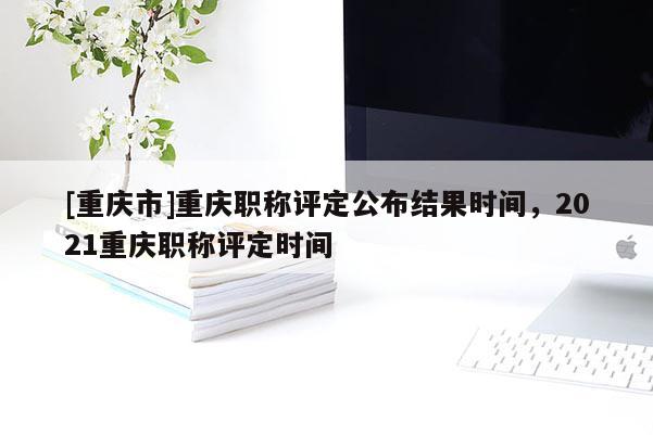 [重慶市]重慶職稱評定公布結(jié)果時間，2021重慶職稱評定時間