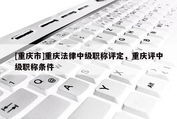 [重慶市]重慶法律中級職稱評定，重慶評中級職稱條件