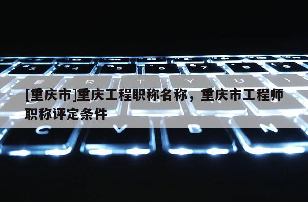[重慶市]重慶工程職稱名稱，重慶市工程師職稱評(píng)定條件
