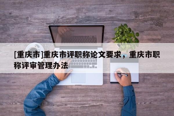 [重慶市]重慶市評職稱論文要求，重慶市職稱評審管理辦法