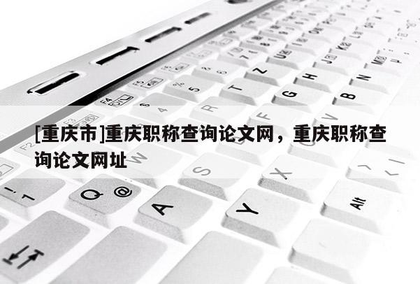 [重慶市]重慶職稱查詢論文網(wǎng)，重慶職稱查詢論文網(wǎng)址