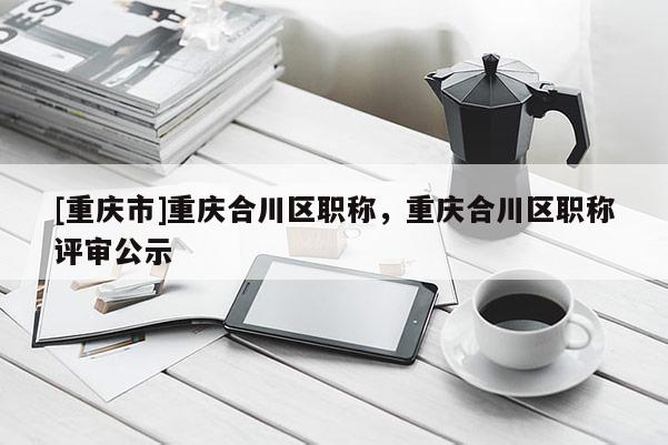 [重慶市]重慶合川區(qū)職稱，重慶合川區(qū)職稱評(píng)審公示