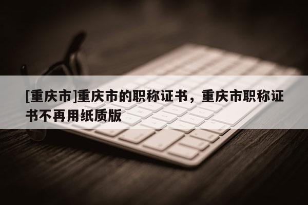 [重慶市]重慶市的職稱證書，重慶市職稱證書不再用紙質(zhì)版