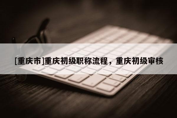 [重慶市]重慶初級職稱流程，重慶初級審核