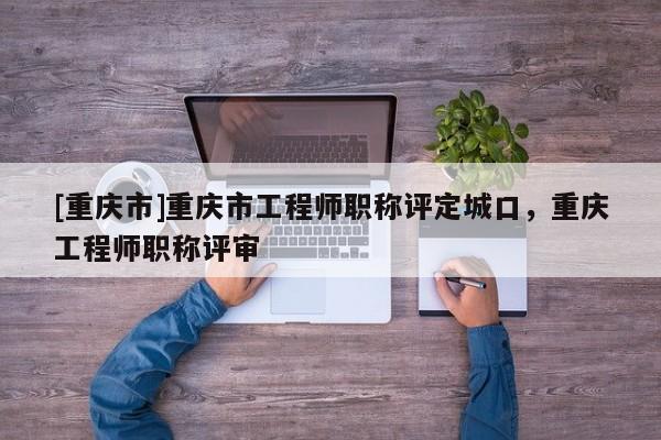 [重慶市]重慶市工程師職稱評(píng)定城口，重慶工程師職稱評(píng)審