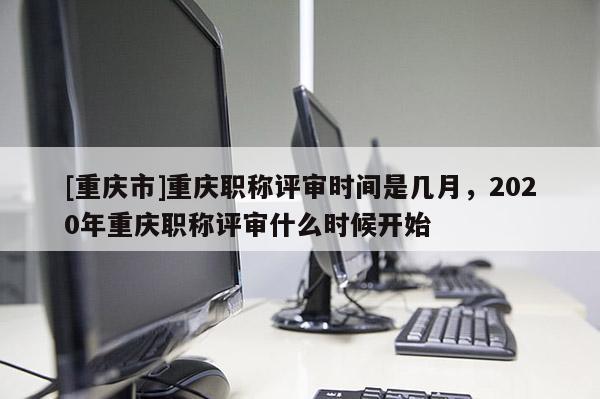 [重慶市]重慶職稱評審時(shí)間是幾月，2020年重慶職稱評審什么時(shí)候開始