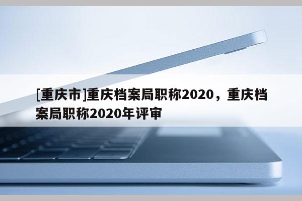 [重慶市]重慶檔案局職稱2020，重慶檔案局職稱2020年評審