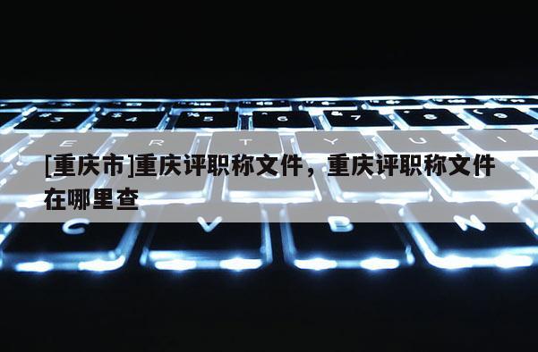 [重慶市]重慶評職稱文件，重慶評職稱文件在哪里查