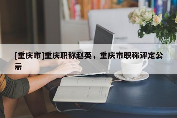 [重慶市]重慶職稱(chēng)趙英，重慶市職稱(chēng)評(píng)定公示