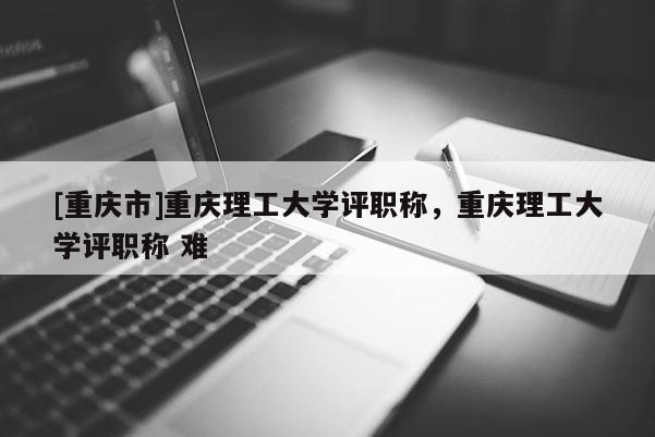 [重慶市]重慶理工大學評職稱，重慶理工大學評職稱 難