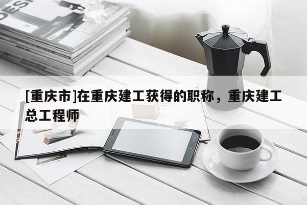 [重慶市]在重慶建工獲得的職稱，重慶建工總工程師